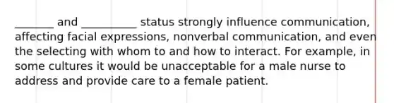 _______ and __________ status strongly influence communication, affecting facial expressions, nonverbal communication, and even the selecting with whom to and how to interact. For example, in some cultures it would be unacceptable for a male nurse to address and provide care to a female patient.