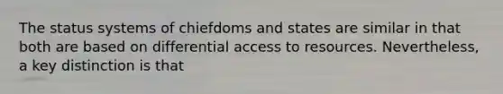 The status systems of chiefdoms and states are similar in that both are based on differential access to resources. Nevertheless, a key distinction is that