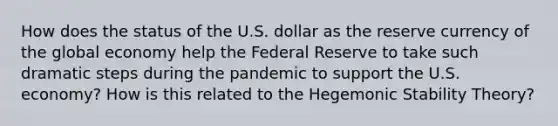 How does the status of the U.S. dollar as the reserve currency of the global economy help the Federal Reserve to take such dramatic steps during the pandemic to support the U.S. economy? How is this related to the Hegemonic Stability Theory?