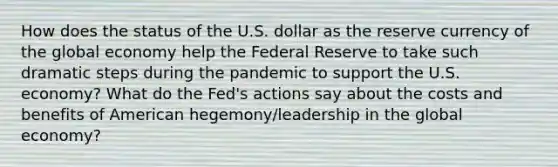 How does the status of the U.S. dollar as the reserve currency of the global economy help the Federal Reserve to take such dramatic steps during the pandemic to support the U.S. economy? What do the Fed's actions say about the costs and benefits of American hegemony/leadership in the global economy?