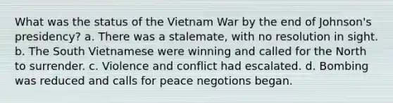 What was the status of the Vietnam War by the end of Johnson's presidency? a. There was a stalemate, with no resolution in sight. b. The South Vietnamese were winning and called for the North to surrender. c. Violence and conflict had escalated. d. Bombing was reduced and calls for peace negotions began.