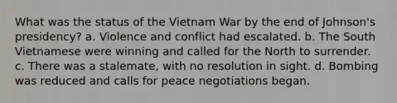 What was the status of the Vietnam War by the end of Johnson's presidency? a. Violence and conflict had escalated. b. The South Vietnamese were winning and called for the North to surrender. c. There was a stalemate, with no resolution in sight. d. Bombing was reduced and calls for peace negotiations began.