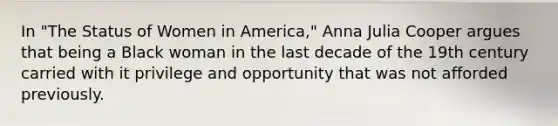 In "The Status of Women in America," Anna Julia Cooper argues that being a Black woman in the last decade of the 19th century carried with it privilege and opportunity that was not afforded previously.