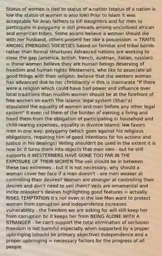 Status of women is tied to status of a nation (status of a nation is low the status of women is also low) Prior to Islam it was acceptable for Aran fathers to kill daughters and for men to participate in polygamy = still prevails among uncivilized african and american tribes. Some asians believe a woman should die with her husband, others present her like a possession. = TRAITS AMONG EMERGING SOCIETIES based on familial and tribal bonds rather than formal structures Advanced nations are working to close the gap (america, british, french, austrian, italian, russian) = these women believe they are human beings deserving of freedom and human rights Westerners, who like to associate all good things with their religion, believe that the western woman has advanced due to her christianity = this is inaccurate "If there were a religion which could have had power and influence over local traditions than muslim women should be at the forefront of free women on earth The islamic legal system (Shari'a) stipulated the equality of women and men before any other legal system" it even rid them of the burden of earning a living and freed them from the obligation of participating in household and child-rearing expenses, equality in divorce Islamic law favors men in one way, polygamy (which goes against his religious obligations, requiring him of good intentions for his actions and justice in his dealings) Veiling shouldn't be used in the extent it is now bc it turns them into objects that men own - but he still supports it WESTERNERS HAVE GONE TOO FAR IN THE EXPOSURE OF THEIR WOMEN The veil should be in between these two extremes - but it is not necessary, why should a woman cover her face if a man doesn't - are men weaker at controlling their desires? Women are stronger at controlling their desires and don't need to veil them? Veils are ornamental and incite onlooker's desires highlighting good features = actually RISKS TEMPTATION It's not even in the law Men want to protect women from corruption and independence increases vulnerability - the freedom we are asking for will still keep her from corruption bc it keeps her from BEING ALONE WITH A STRANGER - he can't support the total elimination of seclusion Freedom is not harmful especially when supported by a proper upbringing (should be primary objective) Independence and a proper upbringing = necessary factors for the progress of all people