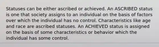 Statuses can be either ascribed or achieved. An ASCRIBED status is one that society assigns to an individual on the basis of factors over which the individual has no control. Characteristics like age and race are ascribed statuses. An ACHIEVED status is assigned on the basis of some characteristics or behavior which the individual has some control.