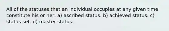 All of the statuses that an individual occupies at any given time constitute his or her: a) ascribed status. b) achieved status. c) status set. d) master status.