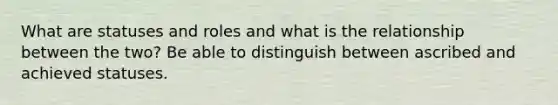 What are statuses and roles and what is the relationship between the two? Be able to distinguish between ascribed and achieved statuses.