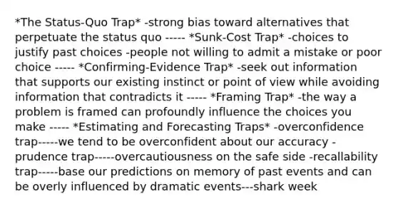 *The Status-Quo Trap* -strong bias toward alternatives that perpetuate the status quo ----- *Sunk-Cost Trap* -choices to justify past choices -people not willing to admit a mistake or poor choice ----- *Confirming-Evidence Trap* -seek out information that supports our existing instinct or point of view while avoiding information that contradicts it ----- *Framing Trap* -the way a problem is framed can profoundly influence the choices you make ----- *Estimating and Forecasting Traps* -overconfidence trap-----we tend to be overconfident about our accuracy -prudence trap-----overcautiousness on the safe side -recallability trap-----base our predictions on memory of past events and can be overly influenced by dramatic events---shark week