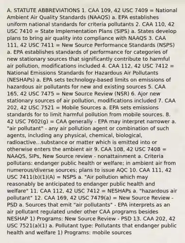 A. STATUTE ABBREVIATIONS 1. CAA 109, 42 USC 7409 = National Ambient Air Quality Standards (NAAQS) a. EPA establishes uniform national standards for criteria pollutants 2. CAA 110, 42 USC 7410 = State Implementation Plans (SIPS) a. States develop plans to bring air quality into compliance with NAAQS 3. CAA 111, 42 USC 7411 = New Source Performance Standards (NSPS) a. EPA establishes standards of performance for categories of new stationary sources that significantly contribute to harmful air pollution, modifications included 4. CAA 112, 42 USC 7412 = National Emissions Standards for Hazardous Air Pollutants (NESHAPs) a. EPA sets technology-based limits on emissions of hazardous air pollutants for new and existing sources 5. CAA 165, 42 USC 7475 = New Source Review (NSR) 6. Ajor new stationary sources of air pollution, modifications included 7. CAA 202, 42 USC 7521 = Mobile Sources a. EPA sets emissions standards for to limit harmful pollution from mobile sources. 8. 42 USC 7602(g) = CAA generally - EPA may interpret narrower a. "air pollutant" - any air pollution agent or combination of such agents, including any physical, chemical, biological, radioactive...substance or matter which is emitted into or otherwise enters the ambient air 9. CAA 108, 42 USC 7408 = NAAQS, SIPs, New Source review - nonattainment a. Criteria pollutans: endanger public health or welfare; in ambient air from numerous/diverse sources; plans to issue AQC 10. CAA 111, 42 USC 7411(b)(1)(A) = NSPS a. "Air pollution which may reasonably be anticipated to endanger public health and welfare" 11. CAA 112, 42 USC 7412 = NESHAPs a. "hazardous air pollutant" 12. CAA 169, 42 USC 7479(a) = New Source Review - PSD a. Sources that emit "air pollutants" - EPA interprets as an air pollutant regulated under other CAA programs besides NESHAP 1) Programs: New Source Review - PSD 13. CAA 202, 42 USC 7521(a)(1) a. Pollutant type: Pollutants that endanger public health and welfare 1) Programs: mobile sources