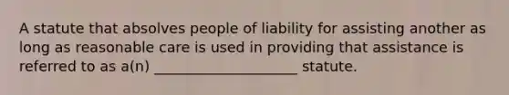 A statute that absolves people of liability for assisting another as long as reasonable care is used in providing that assistance is referred to as a(n) ____________________ statute.