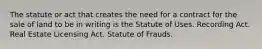 The statute or act that creates the need for a contract for the sale of land to be in writing is the Statute of Uses. Recording Act. Real Estate Licensing Act. Statute of Frauds.