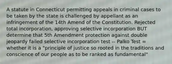 A statute in Connecticut permitting appeals in criminal cases to be taken by the state is challenged by appellant as an infringement of the 14th Amend of the Constitution. Rejected total incorporation, approving selective incorporation BUT determine that 5th Amendment protection against double jeopardy failed selective incorporation test -- Palko Test = whether it is a "principle of justice so rooted in the traditions and conscience of our people as to be ranked as fundamental"