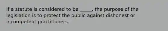 If a statute is considered to be _____, the purpose of the legislation is to protect the public against dishonest or incompetent practitioners.