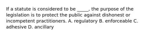 If a statute is considered to be _____, the purpose of the legislation is to protect the public against dishonest or incompetent practitioners. A. regulatory B. enforceable C. adhesive D. ancillary