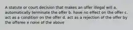 A statute or court decision that makes an offer illegal will a. automatically terminate the offer b. have no effect on the offer c. act as a condition on the offer d. act as a rejection of the offer by the offeree e none of the above