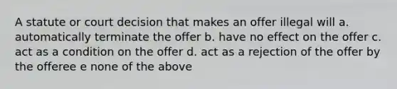 A statute or court decision that makes an offer illegal will a. automatically terminate the offer b. have no effect on the offer c. act as a condition on the offer d. act as a rejection of the offer by the offeree e none of the above