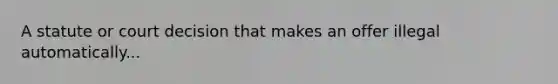 A statute or court decision that makes an offer illegal automatically...