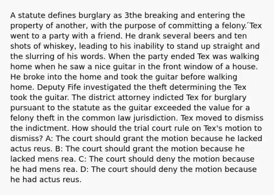 A statute defines burglary as 3the breaking and entering the property of another, with the purpose of committing a felony. ́Tex went to a party with a friend. He drank several beers and ten shots of whiskey, leading to his inability to stand up straight and the slurring of his words. When the party ended Tex was walking home when he saw a nice guitar in the front window of a house. He broke into the home and took the guitar before walking home. Deputy Fife investigated the theft determining the Tex took the guitar. The district attorney indicted Tex for burglary pursuant to the statute as the guitar exceeded the value for a felony theft in the common law jurisdiction. Tex moved to dismiss the indictment. How should the trial court rule on Tex's motion to dismiss? A: The court should grant the motion because he lacked actus reus. B: The court should grant the motion because he lacked mens rea. C: The court should deny the motion because he had mens rea. D: The court should deny the motion because he had actus reus.