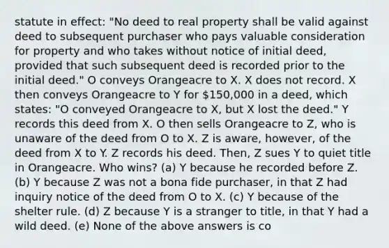 statute in effect: "No deed to real property shall be valid against deed to subsequent purchaser who pays valuable consideration for property and who takes without notice of initial deed, provided that such subsequent deed is recorded prior to the initial deed." O conveys Orangeacre to X. X does not record. X then conveys Orangeacre to Y for 150,000 in a deed, which states: "O conveyed Orangeacre to X, but X lost the deed." Y records this deed from X. O then sells Orangeacre to Z, who is unaware of the deed from O to X. Z is aware, however, of the deed from X to Y. Z records his deed. Then, Z sues Y to quiet title in Orangeacre. Who wins? (a) Y because he recorded before Z. (b) Y because Z was not a bona fide purchaser, in that Z had inquiry notice of the deed from O to X. (c) Y because of the shelter rule. (d) Z because Y is a stranger to title, in that Y had a wild deed. (e) None of the above answers is co