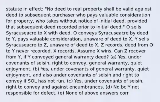 statute in effect: "No deed to real property shall be valid against deed to subsequent purchaser who pays valuable consideration for property, who takes without notice of initial deed, provided that subsequent deed recorded prior to initial deed." O sells Syracuseacre to X with deed. O conveys Syracuseacre by deed to Y, pays valuable consideration, unaware of deed to X. Y sells Syracuseacre to Z, unaware of deed to X. Z records. deed from O to Y never recorded. X records. Assume X wins. Can Z recover from Y, if Y conveyed general warranty deed? (a) Yes, under covenants of seisin, right to convey, general warranty, quiet enjoyment. (b) Yes, under covenants of general warranty, quiet enjoyment, and also under covenants of seisin and right to convey if SOL has not run. (c) Yes, under covenants of seisin, right to convey and against encumbrances. (d) No bc Y not responsible for defect. (e) None of above answers corr