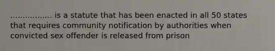 ................. is a statute that has been enacted in all 50 states that requires community notification by authorities when convicted sex offender is released from prison