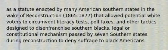 as a statute enacted by many American southern states in the wake of Reconstruction (1865-1877) that allowed potential white voters to circumvent literacy tests, poll taxes, and other tactics designed to disenfranchise southern blacks. legal or constitutional mechanism passed by seven Southern states during reconstruction to deny suffrage to black Americans.