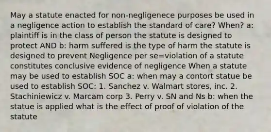 May a statute enacted for non-negligenece purposes be used in a negligence action to establish the standard of care? When? a: plaintiff is in the class of person the statute is designed to protect AND b: harm suffered is the type of harm the statute is designed to prevent Negligence per se=violation of a statute constitutes conclusive evidence of negligence When a statute may be used to establish SOC a: when may a contort statue be used to establish SOC: 1. Sanchez v. Walmart stores, inc. 2. Stachiniewicz v. Marcam corp 3. Perry v. SN and Ns b: when the statue is applied what is the effect of proof of violation of the statute