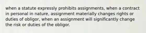 when a statute expressly prohibits assignments, when a contract in personal in nature, assignment materially changes rights or duties of obligor, when an assignment will significantly change the risk or duties of the obligor.