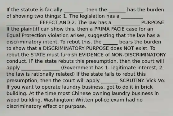 If the statute is facially ________, then the _______ has the burden of showing two things: 1. The legislation has a _________ _____________ EFFECT AND 2. The law has a ___________ PURPOSE If the plaintiff can show this, then a PRIMA FACIE case for an Equal Protection violation arises, suggesting that the law has a discriminatory intent. To rebut this, the ______ bears the burden to show that a DISCRIMINATORY PURPOSE does NOT exist. To rebut the STATE must furnish EVIDENCE of NON-DISCRIMINATORY conduct. IF the state rebuts this presumption, then the court will apply ________ _______ (Government has 1. legitimate interest, 2. the law is rationally related) If the state fails to rebut this presumption, then the court will apply _______ SCRUTINY. Vick Vo: If you want to operate laundry business, got to do it in brick building. At the time most Chinese owning laundry business in wood building. Washington: Written police exam had no discriminatory effect or purpose.