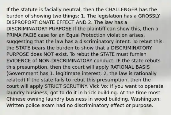 If the statute is facially neutral, then the CHALLENGER has the burden of showing two things: 1. The legislation has a GROSSLY DISPROPORTIONATE EFFECT AND 2. The law has a DISCRIMINATORY PURPOSE If the plaintiff can show this, then a PRIMA FACIE case for an Equal Protection violation arises, suggesting that the law has a discriminatory intent. To rebut this, the STATE bears the burden to show that a DISCRIMINATORY PURPOSE does NOT exist. To rebut the STATE must furnish EVIDENCE of NON-DISCRIMINATORY conduct. IF the state rebuts this presumption, then the court will apply RATIONAL BASIS (Government has 1. legitimate interest, 2. the law is rationally related) If the state fails to rebut this presumption, then the court will apply STRICT SCRUTINY. Vick Vo: If you want to operate laundry business, got to do it in brick building. At the time most Chinese owning laundry business in wood building. Washington: Written police exam had no discriminatory effect or purpose.