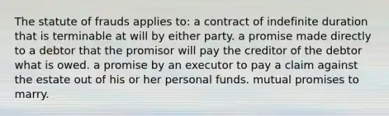 The statute of frauds applies to: a contract of indefinite duration that is terminable at will by either party. a promise made directly to a debtor that the promisor will pay the creditor of the debtor what is owed. a promise by an executor to pay a claim against the estate out of his or her personal funds. mutual promises to marry.