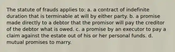 The statute of frauds applies to: a. a contract of indefinite duration that is terminable at will by either party. b. a promise made directly to a debtor that the promisor will pay the creditor of the debtor what is owed. c. a promise by an executor to pay a claim against the estate out of his or her personal funds. d. mutual promises to marry.