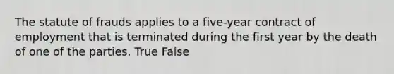 The statute of frauds applies to a five-year contract of employment that is terminated during the first year by the death of one of the parties. True False