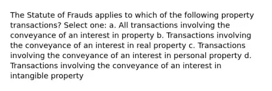 The Statute of Frauds applies to which of the following property transactions? Select one: a. All transactions involving the conveyance of an interest in property b. Transactions involving the conveyance of an interest in real property c. Transactions involving the conveyance of an interest in personal property d. Transactions involving the conveyance of an interest in intangible property