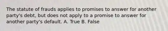 The statute of frauds applies to promises to answer for another party's debt, but does not apply to a promise to answer for another party's default. A. True B. False