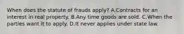 When does the statute of frauds apply? A.Contracts for an interest in real property. B.Any time goods are sold. C.When the parties want it to apply. D.It never applies under state law.