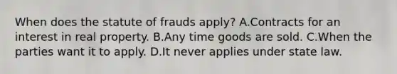 When does the statute of frauds apply? A.Contracts for an interest in real property. B.Any time goods are sold. C.When the parties want it to apply. D.It never applies under state law.