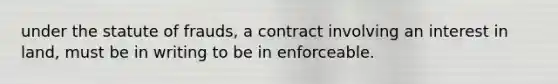 under the statute of frauds, a contract involving an interest in land, must be in writing to be in enforceable.