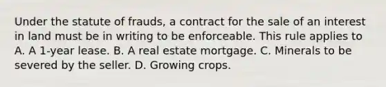 Under the statute of frauds, a contract for the sale of an interest in land must be in writing to be enforceable. This rule applies to A. A 1-year lease. B. A real estate mortgage. C. Minerals to be severed by the seller. D. Growing crops.