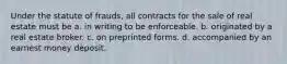 Under the statute of frauds, all contracts for the sale of real estate must be a. in writing to be enforceable. b. originated by a real estate broker. c. on preprinted forms. d. accompanied by an earnest money deposit.