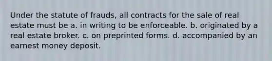 Under the statute of frauds, all contracts for the sale of real estate must be a. in writing to be enforceable. b. originated by a real estate broker. c. on preprinted forms. d. accompanied by an earnest money deposit.