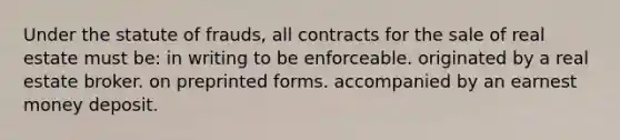 Under the statute of frauds, all contracts for the sale of real estate must be: in writing to be enforceable. originated by a real estate broker. on preprinted forms. accompanied by an earnest money deposit.