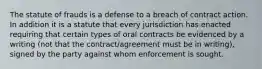 The statute of frauds is a defense to a breach of contract action. In addition it is a statute that every jurisdiction has enacted requiring that certain types of oral contracts be evidenced by a writing (not that the contract/agreement must be in writing), signed by the party against whom enforcement is sought.