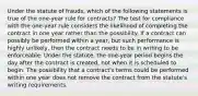 Under the statute of frauds, which of the following statements is true of the one-year rule for contracts? The test for compliance with the one-year rule considers the likelihood of completing the contract in one year rather than the possibility. If a contract can possibly be performed within a year, but such performance is highly unlikely, then the contract needs to be in writing to be enforceable. Under the statute, the one-year period begins the day after the contract is created, not when it is scheduled to begin. The possibility that a contract's terms could be performed within one year does not remove the contract from the statute's writing requirements.