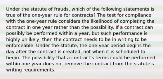 Under the statute of frauds, which of the following statements is true of the one-year rule for contracts? The test for compliance with the one-year rule considers the likelihood of completing the contract in one year rather than the possibility. If a contract can possibly be performed within a year, but such performance is highly unlikely, then the contract needs to be in writing to be enforceable. Under the statute, the one-year period begins the day after the contract is created, not when it is scheduled to begin. The possibility that a contract's terms could be performed within one year does not remove the contract from the statute's writing requirements.