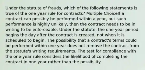 Under the statute of frauds, which of the following statements is true of the one-year rule for contracts? Multiple ChoiceIf a contract can possibly be performed within a year, but such performance is highly unlikely, then the contract needs to be in writing to be enforceable. Under the statute, the one-year period begins the day after the contract is created, not when it is scheduled to begin. The possibility that a contract's terms could be performed within one year does not remove the contract from the statute's writing requirements. The test for compliance with the one-year rule considers the likelihood of completing the contract in one year rather than the possibility.