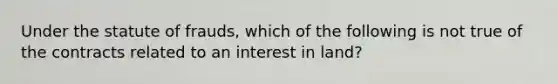 Under the statute of frauds, which of the following is not true of the contracts related to an interest in land?