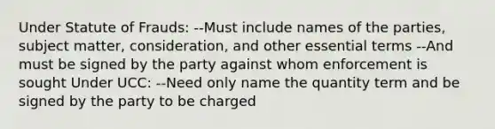 Under Statute of Frauds: --Must include names of the parties, subject matter, consideration, and other essential terms --And must be signed by the party against whom enforcement is sought Under UCC: --Need only name the quantity term and be signed by the party to be charged