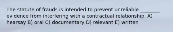 The statute of frauds is intended to prevent unreliable ________ evidence from interfering with a contractual relationship. A) hearsay B) oral C) documentary D) relevant E) written