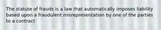 The statute of frauds is a law that automatically imposes liability based upon a fraudulent misrepresentation by one of the parties to a contract